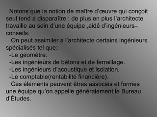 Notons que la notion de maître d’œuvre qui conçoit
seul tend a disparaître : de plus en plus l’architecte
travaille au sein d’une équipe ,aidé d’ingénieurs–
conseils.
On peut assimiler a l’architecte certains ingénieurs
spécialisés tel que:
-Le géomètre.
-Les ingénieurs de bétons et de ferraillage.
-Les ingénieurs d’acoustique et isolation.
-Le comptable(rentabilité financière).
Ces éléments peuvent êtres associés et formes
une équipe qu’on appelle généralement le Bureau
d’Études.
 