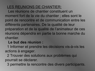 LES REUNIONS DE CHANTIER:
Les réunions de chantier constituent un
moment fort de la vie du chantier ; elles sont le
point de rencontre et de communication entre les
différents partenaires. De la qualité de leur
préparation et de la qualité de l’animateur de ces
réunions dépendra en partie la bonne marche du
chantier.
Le but des réunion :
1 Informer et prendre les décisions vis-à-vis les
actions à engager.
2 Trouver des solutions aux problèmes qui
pourrait se déclarer.
3 permettre la rencontre des divers participants.
 