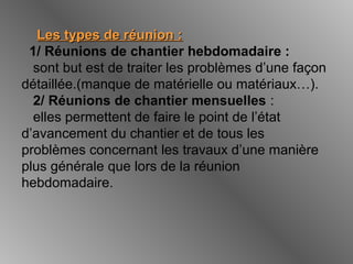 Les types de réunion :Les types de réunion :
1/ Réunions de chantier hebdomadaire :
sont but est de traiter les problèmes d’une façon
détaillée.(manque de matérielle ou matériaux…).
2/ Réunions de chantier mensuelles :
elles permettent de faire le point de l’état
d’avancement du chantier et de tous les
problèmes concernant les travaux d’une manière
plus générale que lors de la réunion
hebdomadaire.
 