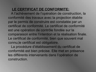 LE CERTIFICAT DE CONFORMITE:
A l’achèvement de l’opération de construction, la
conformité des travaux avec la projection établie
par le permis de construire est constatée par un
certificat de conformité. Le certificat de conformité
est une opération de contrôle fondée sur la
comparaison entre l’intention et la réalisation finale.
Le certificat de conformité, bien que souvent mal
connu,le certificat est obligatoire.
La procédure d’établissement du certificat de
conformité est bien précise. Elle met en présence
les différents intervenants dans l’opération de
construction.
 