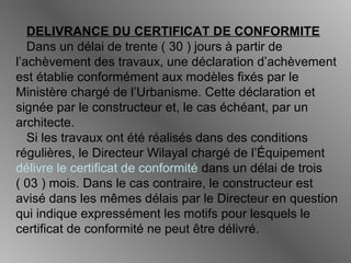 DELIVRANCE DU CERTIFICAT DE CONFORMITE
Dans un délai de trente ( 30 ) jours à partir de
l’achèvement des travaux, une déclaration d’achèvement
est établie conformément aux modèles fixés par le
Ministère chargé de l’Urbanisme. Cette déclaration et
signée par le constructeur et, le cas échéant, par un
architecte.
Si les travaux ont été réalisés dans des conditions
régulières, le Directeur Wilayal chargé de l’Équipement
délivre le certificat de conformité dans un délai de trois
( 03 ) mois. Dans le cas contraire, le constructeur est
avisé dans les mêmes délais par le Directeur en question
qui indique expressément les motifs pour lesquels le
certificat de conformité ne peut être délivré.
 