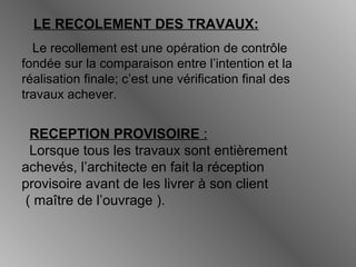 LE RECOLEMENT DES TRAVAUX:
Le recollement est une opération de contrôle
fondée sur la comparaison entre l’intention et la
réalisation finale; c’est une vérification final des
travaux achever.
RECEPTION PROVISOIRE :
Lorsque tous les travaux sont entièrement
achevés, l’architecte en fait la réception
provisoire avant de les livrer à son client
( maître de l’ouvrage ).
 
