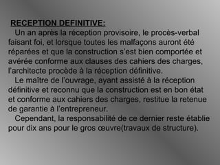 RECEPTION DEFINITIVE:
Un an après la réception provisoire, le procès-verbal
faisant foi, et lorsque toutes les malfaçons auront été
réparées et que la construction s’est bien comportée et
avérée conforme aux clauses des cahiers des charges,
l’architecte procède à la réception définitive.
Le maître de l’ouvrage, ayant assisté à la réception
définitive et reconnu que la construction est en bon état
et conforme aux cahiers des charges, restitue la retenue
de garantie à l’entrepreneur.
Cependant, la responsabilité de ce dernier reste établie
pour dix ans pour le gros œuvre(travaux de structure).
 