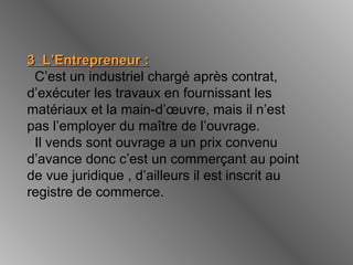 3 L’Entrepreneur :3 L’Entrepreneur :
C’est un industriel chargé après contrat,
d’exécuter les travaux en fournissant les
matériaux et la main-d’œuvre, mais il n’est
pas l’employer du maître de l’ouvrage.
Il vends sont ouvrage a un prix convenu
d’avance donc c’est un commerçant au point
de vue juridique , d’ailleurs il est inscrit au
registre de commerce.
 