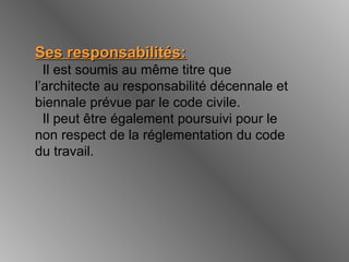 Ses responsabilités:Ses responsabilités:
Il est soumis au même titre que
l’architecte au responsabilité décennale et
biennale prévue par le code civile.
Il peut être également poursuivi pour le
non respect de la réglementation du code
du travail.
 