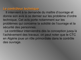 Le contrôleur techniqueLe contrôleur technique
Il intervient à la demande du maître d’ouvrage et
donne son avis à ce dernier sur les problème d’ordre
technique. Cet avis porte notamment sur les
problèmes qui concerne la solidité de l’ouvrage et la
sécurité des personnes.
Le contrôleur interviendra dès la conception jusqu’à
l’achèvement des travaux. on peut noter que le CTC
en Algérie joue un rôle primordiale dans le contrôle
des ouvrage.
 
