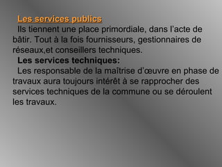 Les services publicsLes services publics
Ils tiennent une place primordiale, dans l’acte de
bâtir. Tout à la fois fournisseurs, gestionnaires de
réseaux,et conseillers techniques.
Les services techniques:
Les responsable de la maîtrise d’œuvre en phase de
travaux aura toujours intérêt à se rapprocher des
services techniques de la commune ou se déroulent
les travaux.
 