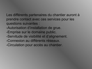 Les différents partenaires du chantier auront à
prendre contact avec ces services pour les
questions suivantes :
-Autorisation d’installation de grue.
-Emprise sur le domaine public.
-Servitude de visibilité et d’alignement.
-Connexion au différents réseaux.
-Circulation pour accès au chantier.
 