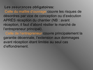 Les assurances obligatoires:Les assurances obligatoires:
Celle du maître d’ouvrage couvre les risques de
désordres par vice de conception ou d’exécution
APRÈS réception du chantier (NB : avant
réception, il faut d’abord résilier le marché de
l’entrepreneur principal) .
Celle de l’entrepreneur couvre principalement la
garantie décennale, l’extension aux dommages
avant réception étant limitée au seul cas
d’effondrement.
 