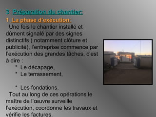 33 Préparation du chantier:Préparation du chantier:
11 La phase d’exécutionLa phase d’exécution::
Une fois le chantier installé et
dûment signalé par des signes
distinctifs ( notamment clôture et
publicité), l’entreprise commence par
l’exécution des grandes tâches, c’est
à dire :
* Le décapage,
* Le terrassement,
* Les fondations.
Tout au long de ces opérations le
maître de l’œuvre surveille
l’exécution, coordonne les travaux et
vérifie les factures.
 