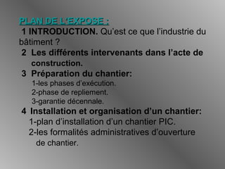 PLAN DE L’EXPOSE :PLAN DE L’EXPOSE :
1 INTRODUCTION. Qu’est ce que l’industrie du
bâtiment ?
2 Les différents intervenants dans l’acte de
construction.
3 Préparation du chantier:
1-les phases d’exécution.
2-phase de repliement.
3-garantie décennale.
4 Installation et organisation d’un chantier:
1-plan d’installation d’un chantier PIC.
2-les formalités administratives d’ouverture
de chantier.
 