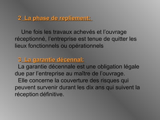 22 La phase de repliement:La phase de repliement:
Une fois les travaux achevés et l’ouvrage
réceptionné, l’entreprise est tenue de quitter les
lieux fonctionnels ou opérationnels
33 La garantie décennal:La garantie décennal:
La garantie décennale est une obligation légale
due par l’entreprise au maître de l’ouvrage.
Elle concerne la couverture des risques qui
peuvent survenir durant les dix ans qui suivent la
réception définitive.
 
