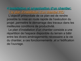 44 installation et organisation d’un chantier:installation et organisation d’un chantier:
1 le plan d’installation d’un chantier PIC1 le plan d’installation d’un chantier PIC::
L’objectif primordiale de ce plan est de rendre
possible la mise en route rapide de l’exécution du
projet ,permettre le démarrage des travaux dans les
meilleures conditions de productivité.
Le plan d’installation d’un chantier consiste a une
répartition de l’espace disponible du terrain a bâtir
entre les divers aménagements nécessaire a la vie
du chantier, a ces fonctionnements ,et a l’édification
de l’ouvrage.
 