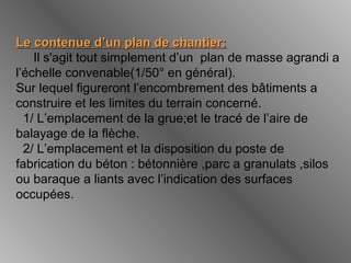 Le contenue d’un plan de chantier:Le contenue d’un plan de chantier:
Il s'agit tout simplement d’un plan de masse agrandi a
l’échelle convenable(1/50° en général).
Sur lequel figureront l’encombrement des bâtiments a
construire et les limites du terrain concerné.
1/ L’emplacement de la grue;et le tracé de l’aire de
balayage de la flèche.
2/ L’emplacement et la disposition du poste de
fabrication du béton : bétonnière ,parc a granulats ,silos
ou baraque a liants avec l’indication des surfaces
occupées.
 
