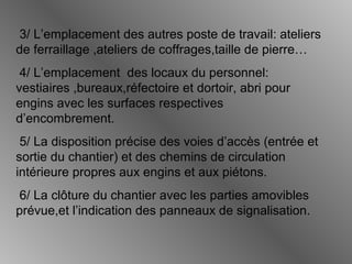 3/ L’emplacement des autres poste de travail: ateliers
de ferraillage ,ateliers de coffrages,taille de pierre…
4/ L’emplacement des locaux du personnel:
vestiaires ,bureaux,réfectoire et dortoir, abri pour
engins avec les surfaces respectives
d’encombrement.
5/ La disposition précise des voies d’accès (entrée et
sortie du chantier) et des chemins de circulation
intérieure propres aux engins et aux piétons.
6/ La clôture du chantier avec les parties amovibles
prévue,et l’indication des panneaux de signalisation.
 