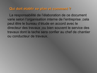 Qui doit établir se plan et comment ?Qui doit établir se plan et comment ?
La responsabilité de l’élaboration de ce document
varie selon l’organisation interne de l’entreprise ;cela
peut être le bureau d’étude en accord avec le
directeur des travaux ;ou bien souvent le service des
travaux dont la tache sera confier au chef de chantier
ou conducteur de travaux.
 