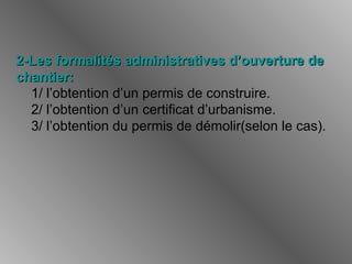2-Les formalités administratives d’ouverture de2-Les formalités administratives d’ouverture de
chantier:chantier:
1/ l’obtention d’un permis de construire.
2/ l’obtention d’un certificat d’urbanisme.
3/ l’obtention du permis de démolir(selon le cas).
 