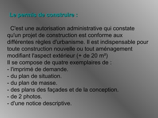 Le permis de construire :Le permis de construire :
C'est une autorisation administrative qui constate
qu'un projet de construction est conforme aux
différentes règles d'urbanisme. Il est indispensable pour
toute construction nouvelle ou tout aménagement
modifiant l'aspect extérieur (+ de 20 m²)
Il se compose de quatre exemplaires de :
- l'imprimé de demande.
- du plan de situation.
- du plan de masse.
- des plans des façades et de la conception.
- de 2 photos.
- d'une notice descriptive.
 