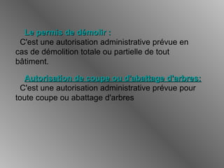 Le permis de démolir :Le permis de démolir :
C'est une autorisation administrative prévue en
cas de démolition totale ou partielle de tout
bâtiment.
Autorisation de coupe ou d'abattage d'arbres:Autorisation de coupe ou d'abattage d'arbres:
C'est une autorisation administrative prévue pour
toute coupe ou abattage d'arbres
 
