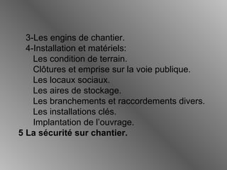 3-Les engins de chantier.
4-Installation et matériels:
Les condition de terrain.
Clôtures et emprise sur la voie publique.
Les locaux sociaux.
Les aires de stockage.
Les branchements et raccordements divers.
Les installations clés.
Implantation de l’ouvrage.
5 La sécurité sur chantier.
 