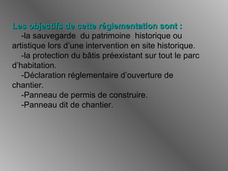 Les objectifs de cette réglementation sont :Les objectifs de cette réglementation sont :
-la sauvegarde du patrimoine historique ou
artistique lors d’une intervention en site historique.
-la protection du bâtis préexistant sur tout le parc
d’habitation.
-Déclaration réglementaire d’ouverture de
chantier.
-Panneau de permis de construire.
-Panneau dit de chantier.
 