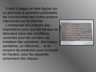 Il était d’usage de faire figurer sur
un panneau à caractère publicitaire
les coordonnées des divers acteurs
intervenant sur le chantier.
L’entreprise doit prendre des
dispositions pour que les travaux se
déroulent dans des conditions
correctes pour les ouvriers, en
installant des vestiaires, des locaux
sanitaires, un réfectoire,…et de
moyens de protection pour le travail
en hauteur, pour les appareils
présentant des risques.
 