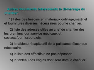 Autres documents intéressants le démarrage duAutres documents intéressants le démarrage du
chantier:chantier:
1) listes des besoins en matériaux outillage,matériel
et fournitures diverses nécessaires pour le chantier.
2) liste des adresse utiles au chef de chantier dés
les premiers jour :service médicaux et
sociaux,fournisseurs,etc.
3) le tableau récapitulatif de la puissance électrique
nécessaire.
4) la liste des effectifs a ne pas dépasser.
5) le tableau des engins dont sera doté le chantier .
 