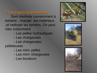 1 Les engins de production1 Les engins de production ::
Sont destinés couramment à
extraire , charger les matériaux
,et nettoyer les terrains. On peut
citer notamment:
- Les pelles hydrauliques
- Les chargeuses
- Les chargeuses-
pelleteuses
- Les mini- pelles
- Les mini- chargeuses
- Les bouteurs
 