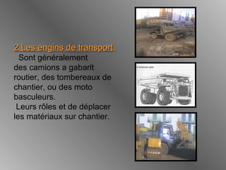 2 Les engins de transport2 Les engins de transport ::
Sont généralement
des camions a gabarit
routier, des tombereaux de
chantier, ou des moto
basculeurs.
Leurs rôles et de déplacer
les matériaux sur chantier.
 