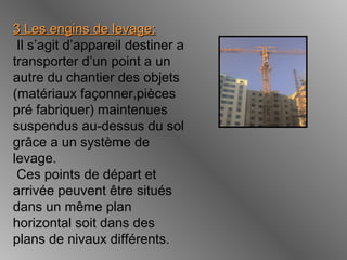 3 Les engins3 Les engins de levage:de levage:
Il s’agit d’appareil destiner a
transporter d’un point a un
autre du chantier des objets
(matériaux façonner,pièces
pré fabriquer) maintenues
suspendus au-dessus du sol
grâce a un système de
levage.
Ces points de départ et
arrivée peuvent être situés
dans un même plan
horizontal soit dans des
plans de nivaux différents.
 