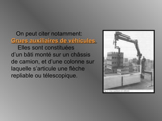 On peut citer notamment:
Grues auxiliaires de véhiculesGrues auxiliaires de véhicules
Elles sont constituées
d’un bâti monté sur un châssis
de camion, et d’une colonne sur
laquelle s’articule une flèche
repliable ou télescopique.
 