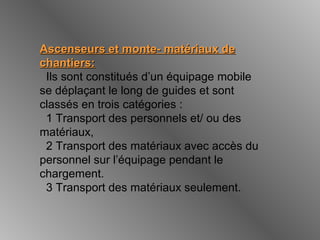 Ascenseurs et monte- matériaux deAscenseurs et monte- matériaux de
chantiers:chantiers:
Ils sont constitués d’un équipage mobile
se déplaçant le long de guides et sont
classés en trois catégories :
1 Transport des personnels et/ ou des
matériaux,
2 Transport des matériaux avec accès du
personnel sur l’équipage pendant le
chargement.
3 Transport des matériaux seulement.
 