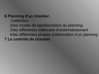 6 Planning d’un chantier.
1/définition
2/les modes de représentation du planning
3/les différentes méthodes d’ordonnancement
4/les différentes phases d’élaboration d’un planning
7 Le contrôle de chantier.
 