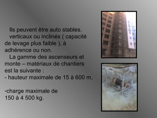 Ils peuvent être auto stables.
verticaux ou inclinés ( capacité
de levage plus faible ), à
adhérence ou non.
La gamme des ascenseurs et
monte – matériaux de chantiers
est la suivante :
- hauteur maximale de 15 à 600 m,
-charge maximale de
150 à 4 500 kg.
 