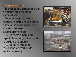 Les grues à tour:Les grues à tour:
Elle peut être a montage par
éléments ou a montage
automatiser .
Ce type de grues a une
flèche orientable située sur la
partie supérieure d’une tour.
elle se compose
essentiellement de:
1/ un socle d’appui qui
repartit les charge et supporte
le poids de l’appareil.
2/ La tour ( structure
métallique en treillis , de
section carrée ).
 