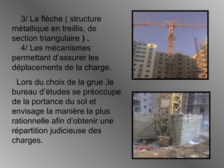 3/ La flèche ( structure
métallique en treillis, de
section triangulaire ) .
4/ Les mécanismes
permettant d’assurer les
déplacements de la charge.
Lors du choix de la grue ,le
bureau d’études se préoccupe
de la portance du sol et
envisage la manière la plus
rationnelle afin d’obtenir une
répartition judicieuse des
charges.
 