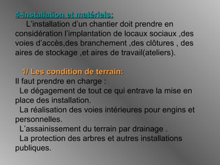 4-installation et matériels:4-installation et matériels:
L’installation d’un chantier doit prendre en
considération l’implantation de locaux sociaux ,des
voies d’accès,des branchement ,des clôtures , des
aires de stockage ,et aires de travail(ateliers).
1/ Les condition de terrain:1/ Les condition de terrain:
Il faut prendre en charge :
Le dégagement de tout ce qui entrave la mise en
place des installation.
La réalisation des voies intérieures pour engins et
personnelles.
L’assainissement du terrain par drainage .
La protection des arbres et autres installations
publiques.
 