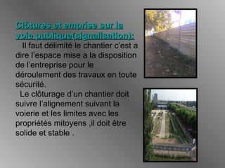 Clôtures et emprise sur laClôtures et emprise sur la
voie publique(signalisation):voie publique(signalisation):
Il faut délimité le chantier c’est a
dire l’espace mise a la disposition
de l’entreprise pour le
déroulement des travaux en toute
sécurité.
Le clôturage d’un chantier doit
suivre l’alignement suivant la
voierie et les limites avec les
propriétés mitoyens ,il doit être
solide et stable .
 