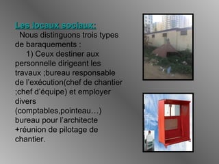 Les locaux sociaux:Les locaux sociaux:
Nous distinguons trois types
de baraquements :
1) Ceux destiner aux
personnelle dirigeant les
travaux ;bureau responsable
de l’exécution(chef de chantier
;chef d’équipe) et employer
divers
(comptables,pointeau…)
bureau pour l’architecte
+réunion de pilotage de
chantier.
 