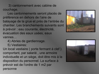 3) cantonnement avec cabine de
couchage.
Les cantonnements seront placés de
préférence en dehors de l’aire de
balayage de la grue et près de l’entrée du
chantier. Les branchements suivants sont
à prévoir : eau courante, électricité,
évacuation des eaux usées, eaux
vannes…
4) Abries de gardiennage.
5) Vestiaires:
Un local vestiaire ( porte fermant à clef )
comportant, par salarié , une armoire
individuelle et un siège, doit être mis à la
disposition du personnel. La surface à
prévoir est de l’ordre de 1 m2 par
personne
 
