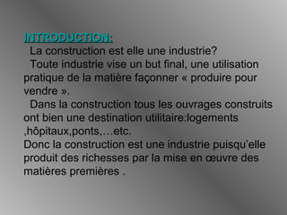 INTRODUCTION:INTRODUCTION:
La construction est elle une industrie?
Toute industrie vise un but final, une utilisation
pratique de la matière façonner « produire pour
vendre ».
Dans la construction tous les ouvrages construits
ont bien une destination utilitaire:logements
,hôpitaux,ponts,…etc.
Donc la construction est une industrie puisqu’elle
produit des richesses par la mise en œuvre des
matières premières .
 