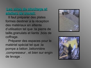 Les aires de stockage etLes aires de stockage et
ateliers de travailateliers de travail::
Il faut préparer des plates
formes destiner a la réception
des matériaux en attente
d’utilisation tel que :la pierre de
taille,granulats et liants ,bois de
coffrage.
Préparer des espaces pour le
matériel spécial tel que ;la
pompe a béton ,bétonnière
,compresseur , et bien sur engin
de levage .
 