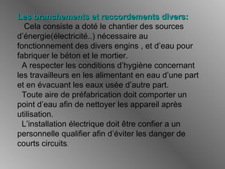 Les branchements et raccordements divers:Les branchements et raccordements divers:
Cela consiste a doté le chantier des sources
d’énergie(électricité..) nécessaire au
fonctionnement des divers engins , et d’eau pour
fabriquer le béton et le mortier.
A respecter les conditions d’hygiène concernant
les travailleurs en les alimentant en eau d’une part
et en évacuant les eaux usée d’autre part.
Toute aire de préfabrication doit comporter un
point d’eau afin de nettoyer les appareil après
utilisation.
L’installation électrique doit être confier a un
personnelle qualifier afin d’éviter les danger de
courts circuits.
 