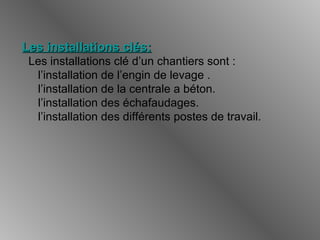 Les installations clés:Les installations clés:
Les installations clé d’un chantiers sont :
l’installation de l’engin de levage .
l’installation de la centrale a béton.
l’installation des échafaudages.
l’installation des différents postes de travail.
 