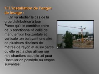 1/ L’installation de l’engin1/ L’installation de l’engin
de levage :de levage :
On va étudier le cas de la
grue distributrice à tour
Parce qu’elle combine entre
deux fonctionnalité celle de
manutention horizontale et
verticale ,en balayant une aire
de plusieurs dizaines de
mètres de rayon et aussi parce
qu’elle est la plus utiliser sur
nos chantiers actuelle .et pour
l’installer on possède au étapes
suivantes:
 