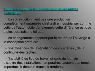 Différences entre la construction et les autresDifférences entre la construction et les autres
Industries:Industries:
La construction n’est pas une production
complètement organisée c’est a dire industrialiser comme
celle de l’automobile par exemple cette différence est due
a plusieurs raisons tel que:
- les changements apporter par le maître de l’ouvrage a
la conception première.
- l’insuffisances de la répétition des ouvrages , de la
continuité des taches.
- l’instabilité du lieu de travail et celle de la main
d’œuvre (les installations temporaires causent des temps
improductifs donc un mauvais rendement.
 