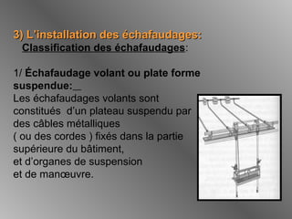 3) L’installation des échafaudages:3) L’installation des échafaudages:
Classification des échafaudages:
1/ Échafaudage volant ou plate forme
suspendue:
Les échafaudages volants sont
constitués d’un plateau suspendu par
des câbles métalliques
( ou des cordes ) fixés dans la partie
supérieure du bâtiment,
et d’organes de suspension
et de manœuvre.
 