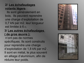 2/ Les échafaudages
volants légers :
Ils sont généralement en
bois. Ils peuvent reprendre
une charge d’exploitation de
0,7 kN par m2. leur longueur
est limitée à 6 m.
3/ Les autres échafaudages
( de gros œuvre ):
n’ont pas de normes
spécifiques. Ils sont construits
pour reprendre une charge
d’exploitation de 1,8 kN par m2 .
Il sont en métal, le plus souvent
en alliage d’aluminium, afin de
réduire leur poids.
 