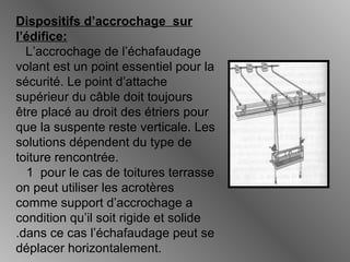 Dispositifs d’accrochage sur
l’édifice:
L’accrochage de l’échafaudage
volant est un point essentiel pour la
sécurité. Le point d’attache
supérieur du câble doit toujours
être placé au droit des étriers pour
que la suspente reste verticale. Les
solutions dépendent du type de
toiture rencontrée.
1 pour le cas de toitures terrasse
on peut utiliser les acrotères
comme support d’accrochage a
condition qu’il soit rigide et solide
.dans ce cas l’échafaudage peut se
déplacer horizontalement.
 