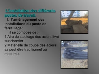 L’installation des différentsL’installation des différents
postes de travail:postes de travail:
I. l’aménagement des
installations du poste de
ferraillage:
il se compose de :
1 Aire de stockage des aciers livré
sur chantier.
2 Matérielle de coupe des aciers
sa peut être traditionnel ou
moderne.
 